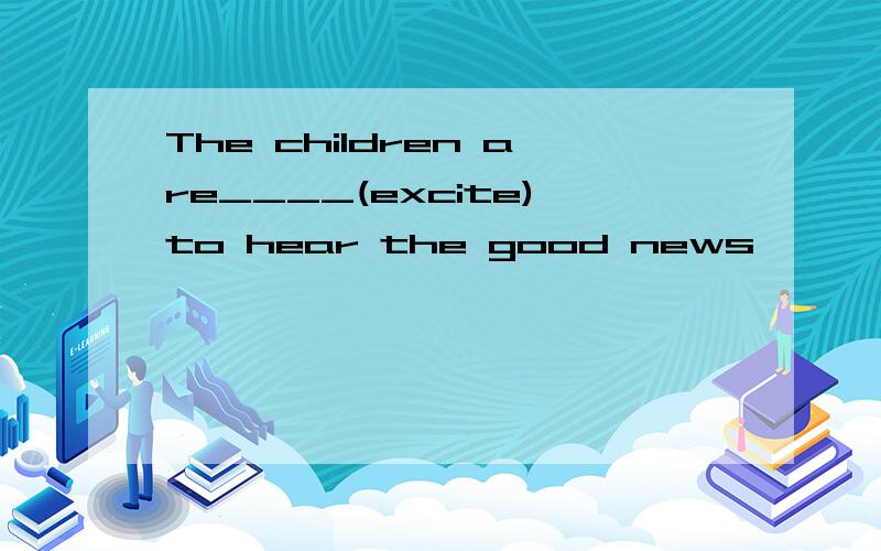 The children are____(excite)to hear the good news