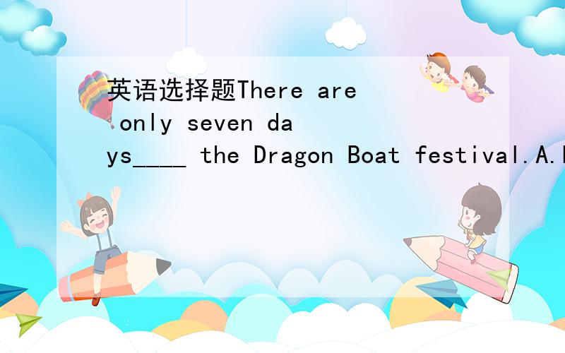 英语选择题There are only seven days____ the Dragon Boat festival.A.before B.after C.until