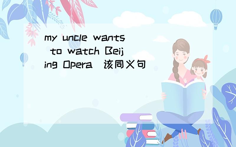 my uncle wants to watch Beijing Opera(该同义句）