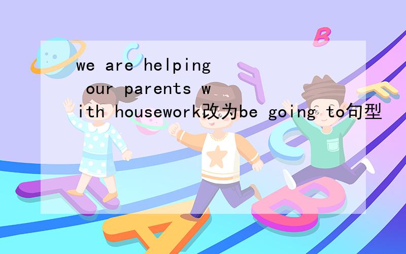 we are helping our parents with housework改为be going to句型