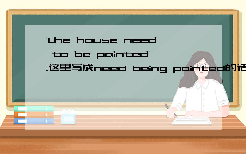 the house need to be painted.这里写成need being painted的话哪里不对?