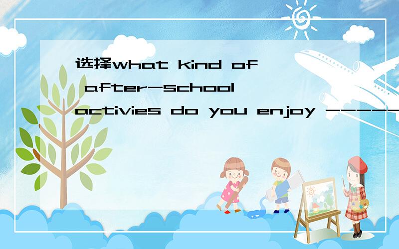 选择what kind of after-school activies do you enjoy ------your free time A to spend Bspend C spending D spent