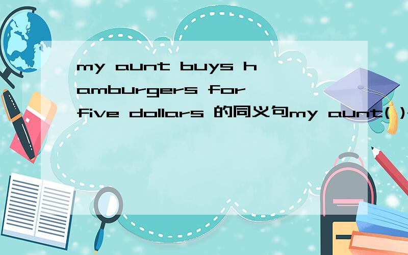 my aunt buys hamburgers for five dollars 的同义句my aunt( )five dollars ( )hamburgers