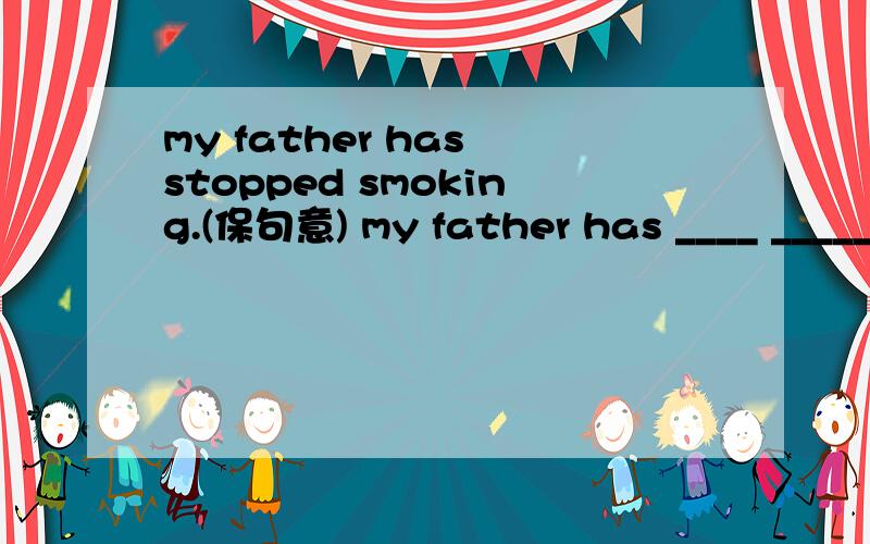 my father has stopped smoking.(保句意) my father has ____ _____ smoking.