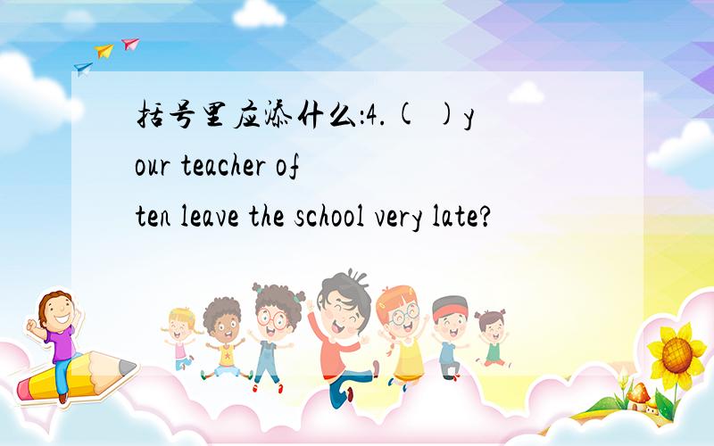 括号里应添什么：4.( )your teacher often leave the school very late?