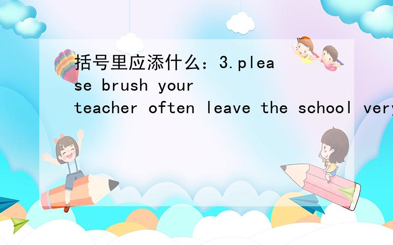 括号里应添什么：3.please brush your teacher often leave the school very late.写错了，是3.please brush your teeth ( )you go to bed.