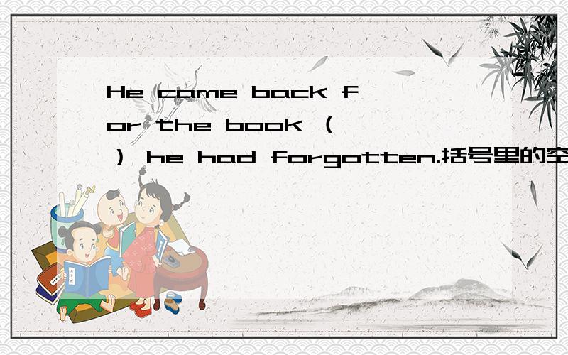 He came back for the book （ ） he had forgotten.括号里的空缺应该填以下哪个关系代词：who whome whose which that of whichof which 麻烦各位说明理由还有参考答案好像是A