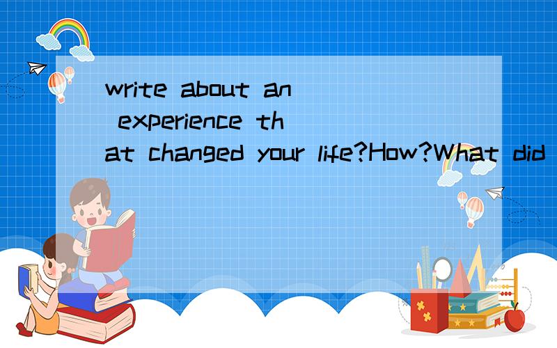 write about an experience that changed your life?How?What did you learn from it?高中水平的句子就可以了,要自己写的哦!