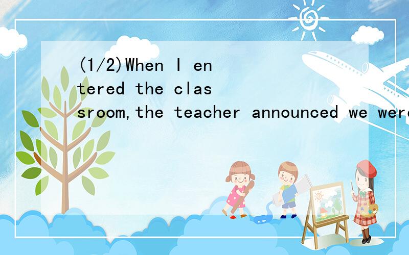 (1/2)When I entered the classroom,the teacher announced we were going to