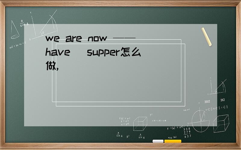 we are now ——(have) supper怎么做,