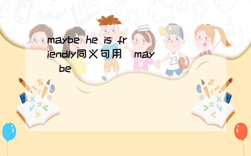 maybe he is friendly同义句用（may  be）