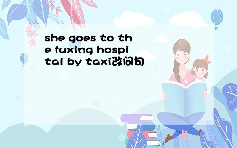 she goes to the fuxing hospital by taxi改问句