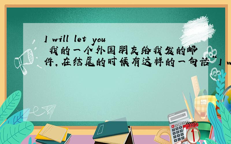 I will let you 我的一个外国朋友给我发的邮件,在结尾的时候有这样的一句话“I will let you go for now .Ashlee and I will be glad to hear from you from time to time.”请问这里的I will let you go怎样理解,是希望我