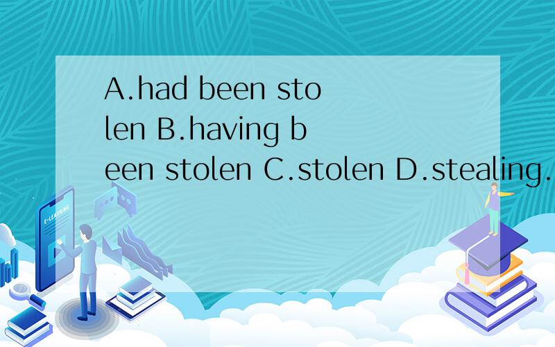 A.had been stolen B.having been stolen C.stolen D.stealing.这一题是在BC之间徘徊 在with伴随状语中 过去分词表示被动且动作已经完成 with伴随状语结构与独立主格的主要区别就是在有无with上 按道理 这题