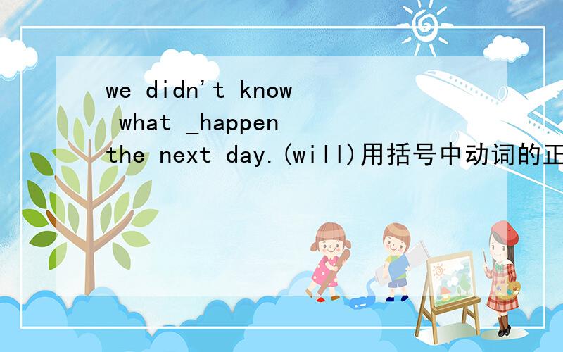we didn't know what _happen the next day.(will)用括号中动词的正确形式填空要确保正确啊～