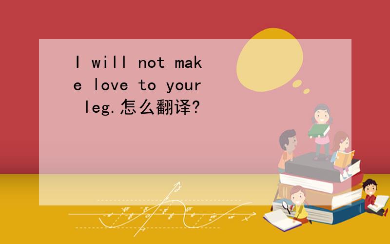 I will not make love to your leg.怎么翻译?