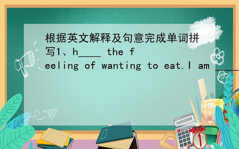 根据英文解释及句意完成单词拼写1、h____ the feeling of wanting to eat.I am _______,please give me something to eat.