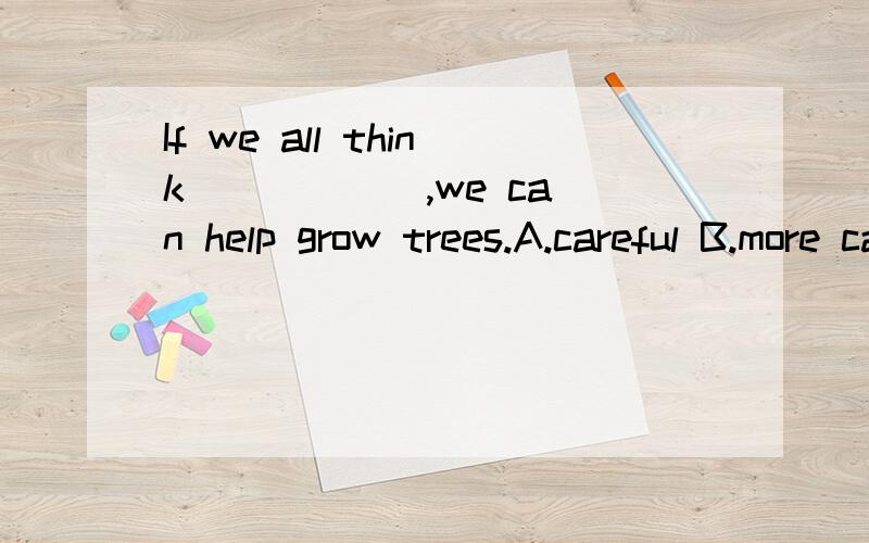 If we all think _____ ,we can help grow trees.A.careful B.more careful C.carefully D.most carefully