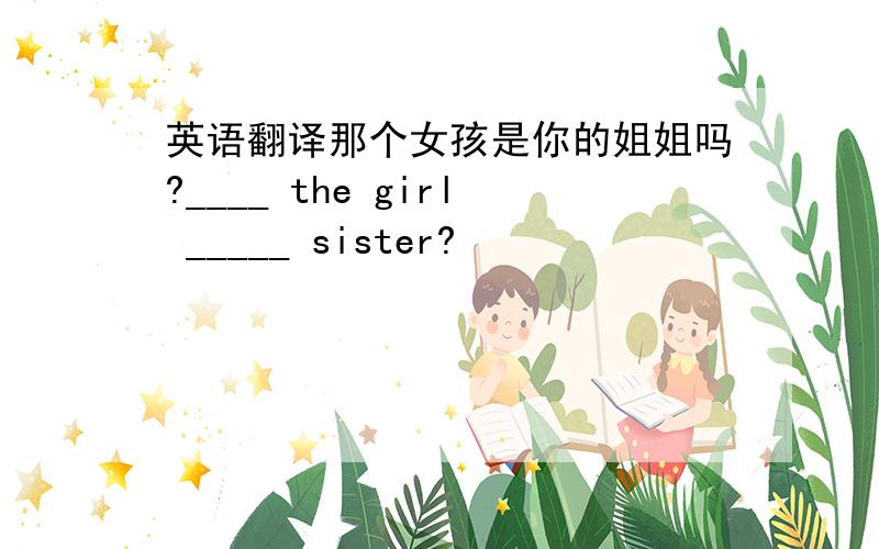 英语翻译那个女孩是你的姐姐吗?____ the girl _____ sister?