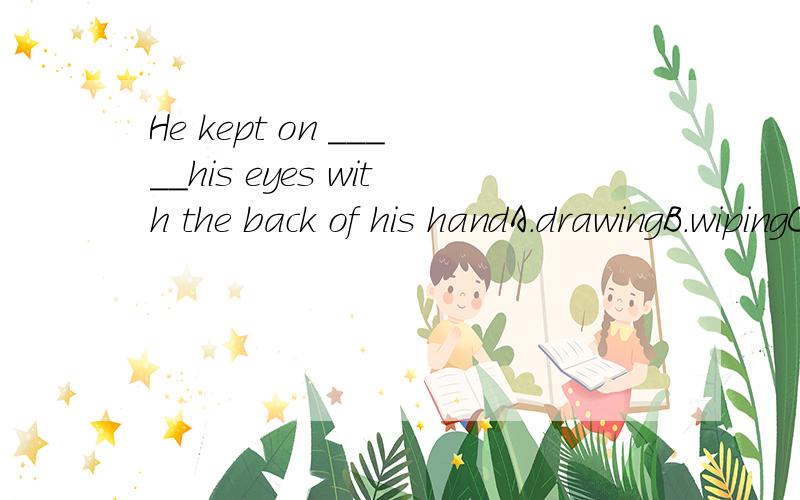 He kept on _____his eyes with the back of his handA.drawingB.wipingC.washingD.painting