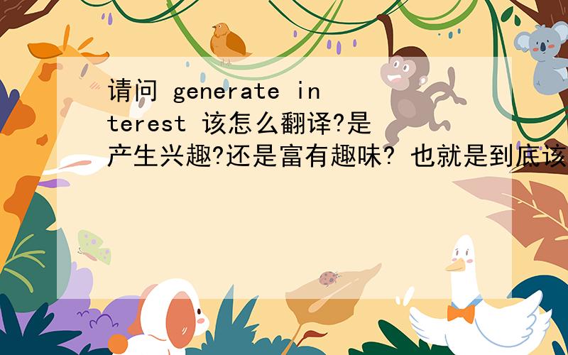 请问 generate interest 该怎么翻译?是产生兴趣?还是富有趣味? 也就是到底该翻译成”兴趣“还是”趣味感谢你们了,