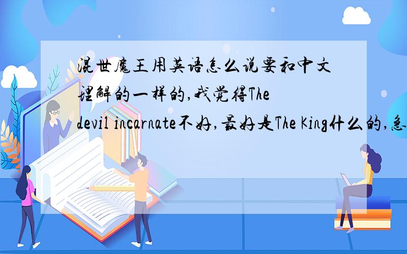 混世魔王用英语怎么说要和中文理解的一样的,我觉得The devil incarnate不好,最好是The King什么的,急,