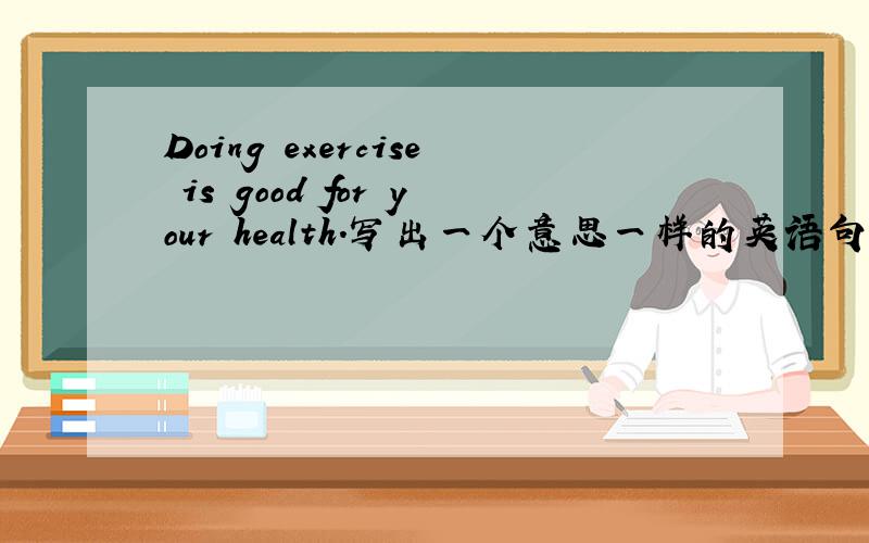 Doing exercise is good for your health.写出一个意思一样的英语句