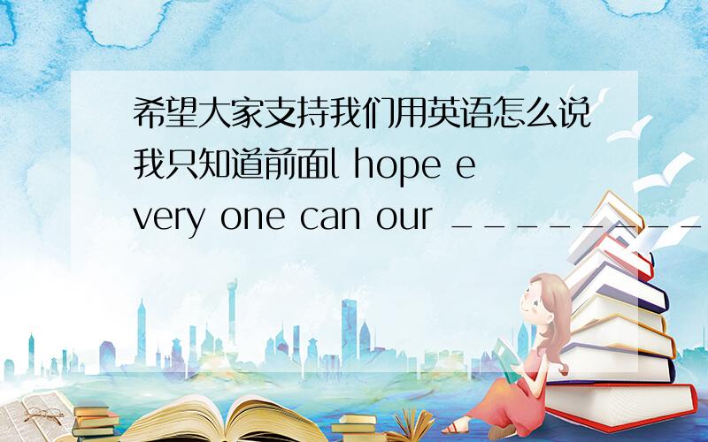 希望大家支持我们用英语怎么说我只知道前面l hope every one can our ______________