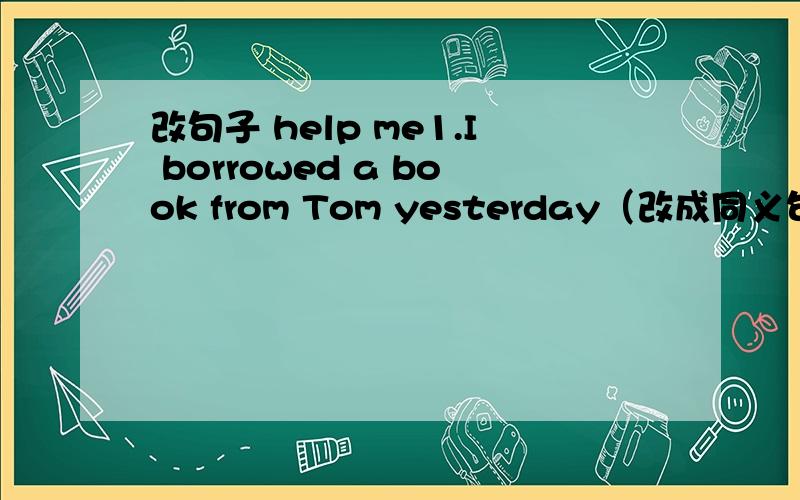 改句子 help me1.I borrowed a book from Tom yesterday（改成同义句）Tom____a book____ ____yesterday2.It took me five yuan to buy the book(同义句）I_____five yuan_____the book3.My mother was ill two days ago(同义句）My mother_____ ____