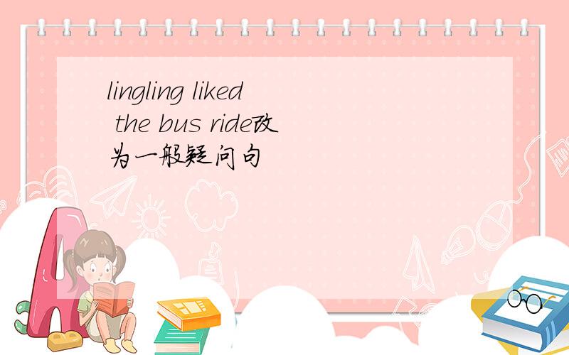 lingling liked the bus ride改为一般疑问句