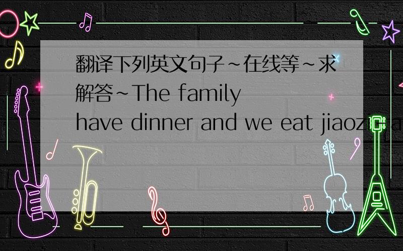翻译下列英文句子~在线等~求解答~The family have dinner and we eat jiaozi-a kind of dumpling.or a sweet rice pudding. We watch TV and at midnight there are usually fireworks.We don't want to sweep away good luck. And we have lots of food