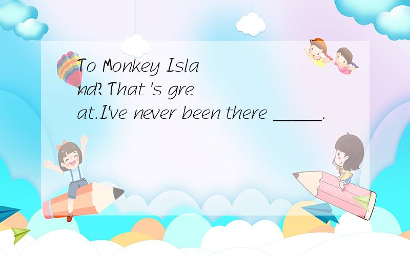 To Monkey Island?That 's great.I've never been there _____.