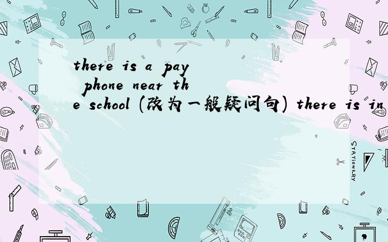 there is a pay phone near the school (改为一般疑问句) there is in my pencil case（改为同义句）