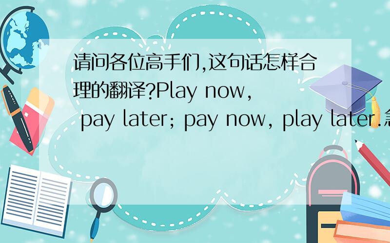 请问各位高手们,这句话怎样合理的翻译?Play now, pay later; pay now, play later.急急急!