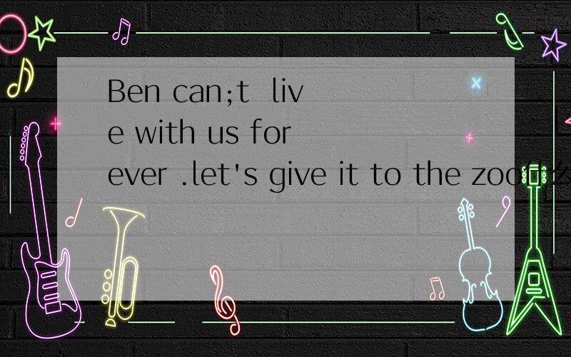 Ben can;t  live with us for ever .let's give it to the zoo什么意思?