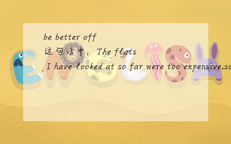 be better off 这句话中：The flats I have looked at so far were too expensive,so I'm better off staying where I am.better 不是所谓的比较富裕的意思吧?