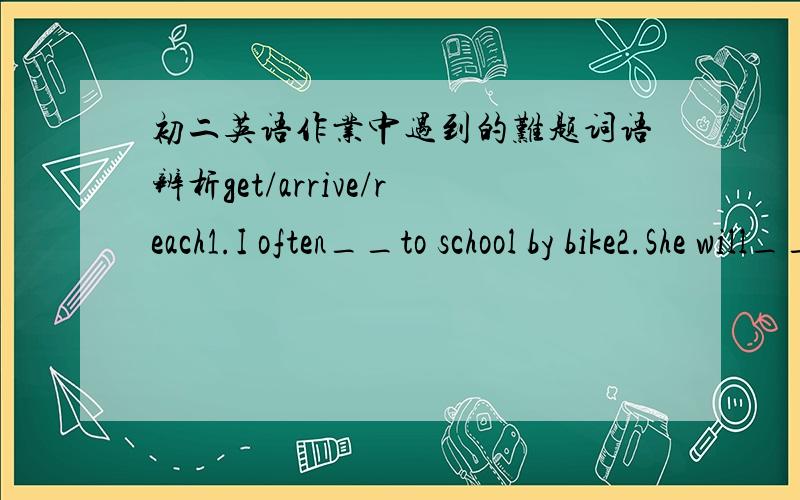 初二英语作业中遇到的难题词语辨析get/arrive/reach1.I often__to school by bike2.She will__in Beijing in a week3.They__Shanghai the day before yesterday