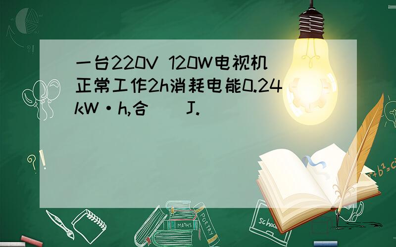一台220V 120W电视机正常工作2h消耗电能0.24kW·h,合＿＿J.