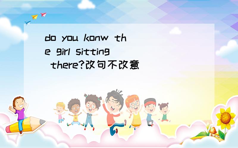 do you konw the girl sitting there?改句不改意
