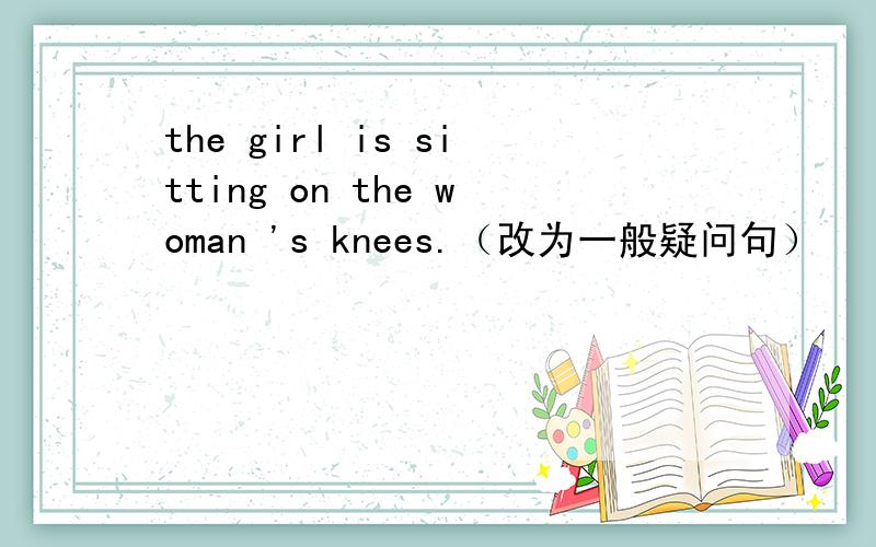 the girl is sitting on the woman 's knees.（改为一般疑问句）