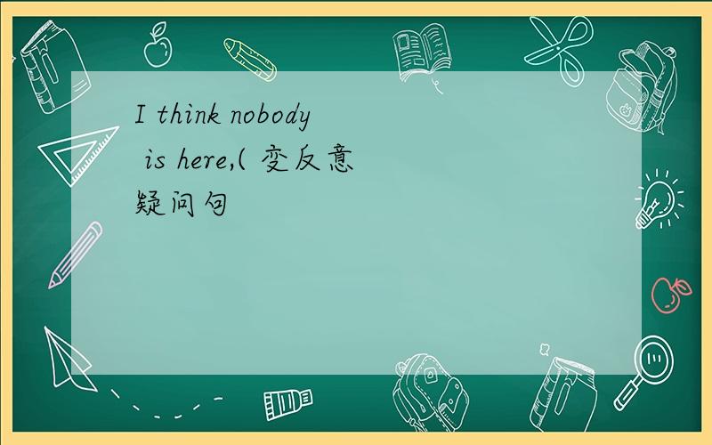 I think nobody is here,( 变反意疑问句