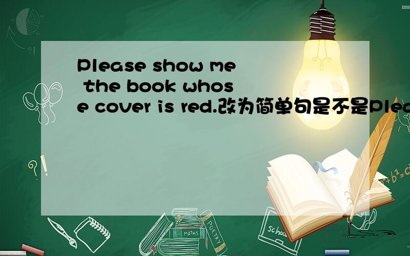 Please show me the book whose cover is red.改为简单句是不是Please show me the book.The book's cover is red.这样可以吗?