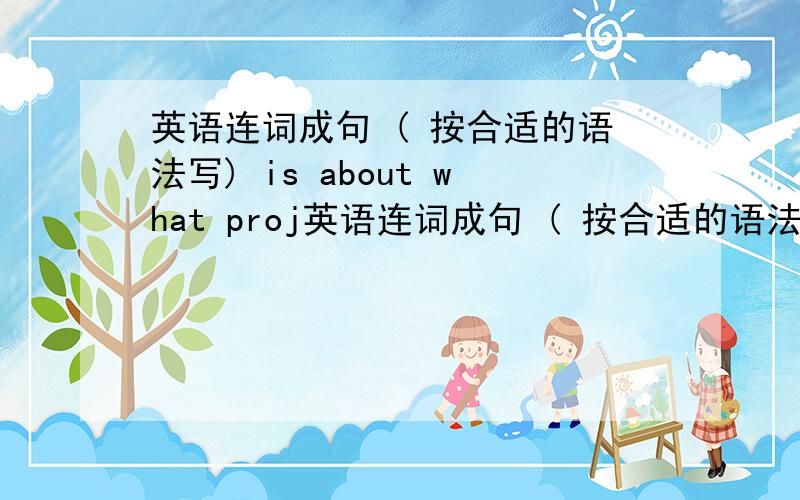 英语连词成句 ( 按合适的语法写) is about what proj英语连词成句 ( 按合适的语法写) is about what project their