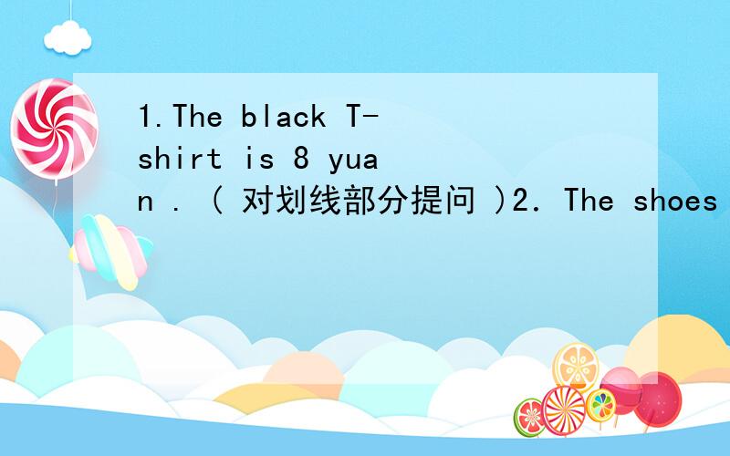 1.The black T-shirt is 8 yuan . ( 对划线部分提问 )2．The shoes are 20 yuan . ( 对划线部分提问 )3．He likes this sweater.( 用复数形式改写 )4．Those shoes are （yellow） . ( 提问 )5.I want （red and white）.提问6.I'll ta