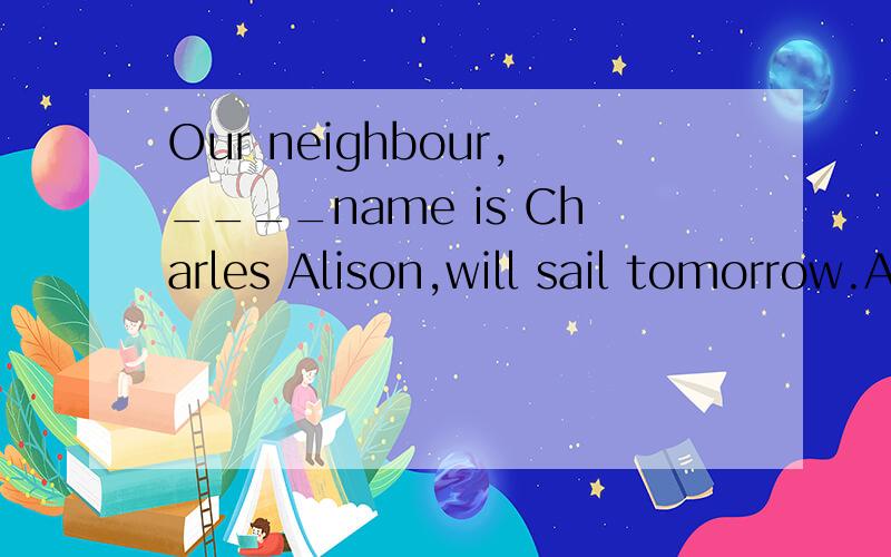 Our neighbour,____name is Charles Alison,will sail tomorrow.A.whose B.whose his C.his D.of whom