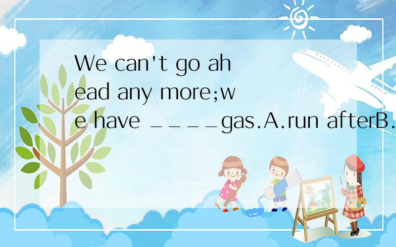 We can't go ahead any more;we have ____gas.A.run afterB.run backC.run out ofD.run out