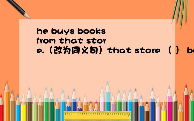 he buys books from that store.（改为同义句）that store （ ） books （ ） him.