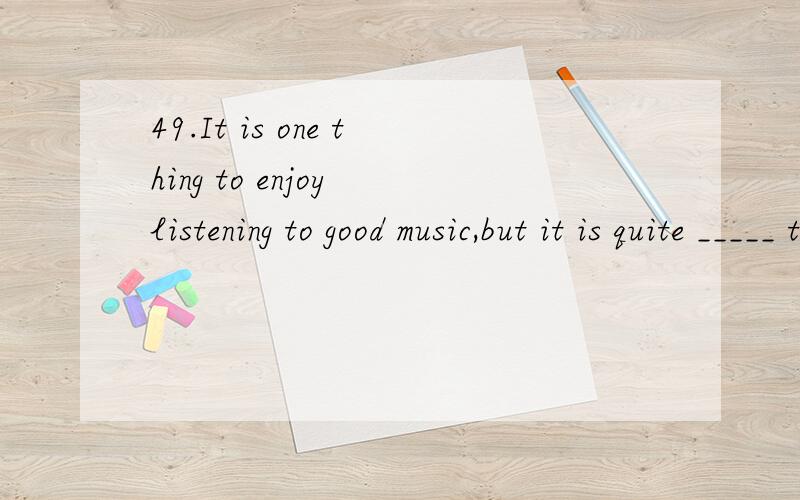 49.It is one thing to enjoy listening to good music,but it is quite _____ to perform skillfully yourself.A) other thingB) anotherC) somethingD) the other