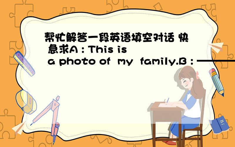 帮忙解答一段英语填空对话 快 急求A : This is a photo of  my  family.B : ——————————————.A : He's  my father.B : He looks  strict.———————————.A : He's a principle  of a primary school.—