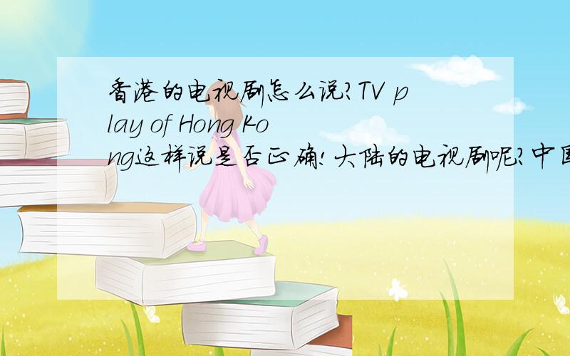 香港的电视剧怎么说?TV play of Hong Kong这样说是否正确!大陆的电视剧呢?中国的电视剧呢?
